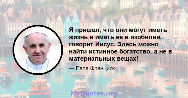 Я пришел, что они могут иметь жизнь и иметь ее в изобилии, говорит Иисус. Здесь можно найти истинное богатство, а не в материальных вещах!