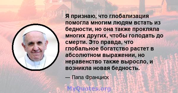 Я признаю, что глобализация помогла многим людям встать из бедности, но она также прокляла многих других, чтобы голодать до смерти. Это правда, что глобальное богатство растет в абсолютном выражении, но неравенство