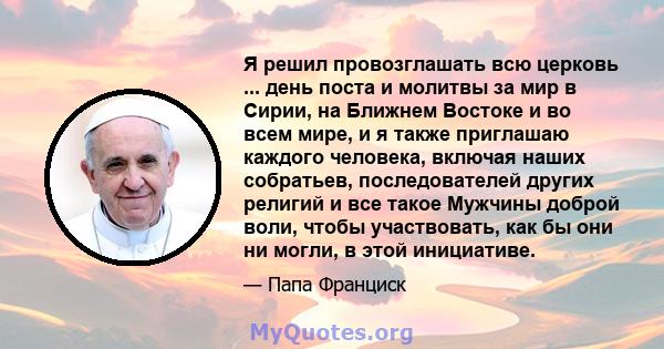 Я решил провозглашать всю церковь ... день поста и молитвы за мир в Сирии, на Ближнем Востоке и во всем мире, и я также приглашаю каждого человека, включая наших собратьев, последователей других религий и все такое