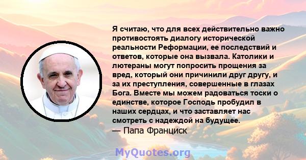 Я считаю, что для всех действительно важно противостоять диалогу исторической реальности Реформации, ее последствий и ответов, которые она вызвала. Католики и лютераны могут попросить прощения за вред, который они