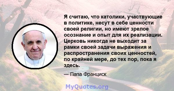 Я считаю, что католики, участвующие в политике, несут в себе ценности своей религии, но имеют зрелое осознание и опыт для их реализации. Церковь никогда не выходит за рамки своей задачи выражения и распространения своих 