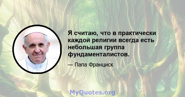 Я считаю, что в практически каждой религии всегда есть небольшая группа фундаменталистов.