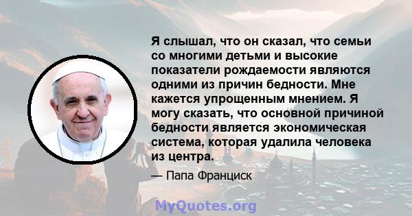 Я слышал, что он сказал, что семьи со многими детьми и высокие показатели рождаемости являются одними из причин бедности. Мне кажется упрощенным мнением. Я могу сказать, что основной причиной бедности является