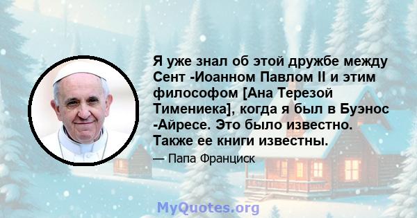 Я уже знал об этой дружбе между Сент -Иоанном Павлом II и этим философом [Ана Терезой Тимениека], когда я был в Буэнос -Айресе. Это было известно. Также ее книги известны.