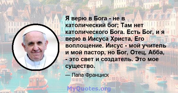 Я верю в Бога - не в католический бог; Там нет католического Бога. Есть Бог, и я верю в Иисуса Христа, Его воплощение. Иисус - мой учитель и мой пастор, но Бог, Отец, Абба, - это свет и создатель. Это мое существо.