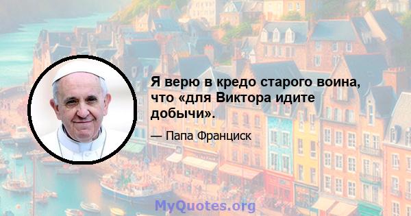 Я верю в кредо старого воина, что «для Виктора идите добычи».