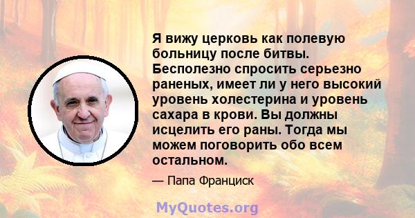 Я вижу церковь как полевую больницу после битвы. Бесполезно спросить серьезно раненых, имеет ли у него высокий уровень холестерина и уровень сахара в крови. Вы должны исцелить его раны. Тогда мы можем поговорить обо