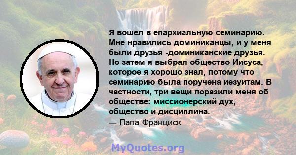 Я вошел в епархиальную семинарию. Мне нравились доминиканцы, и у меня были друзья -доминиканские друзья. Но затем я выбрал общество Иисуса, которое я хорошо знал, потому что семинарию была поручена иезуитам. В