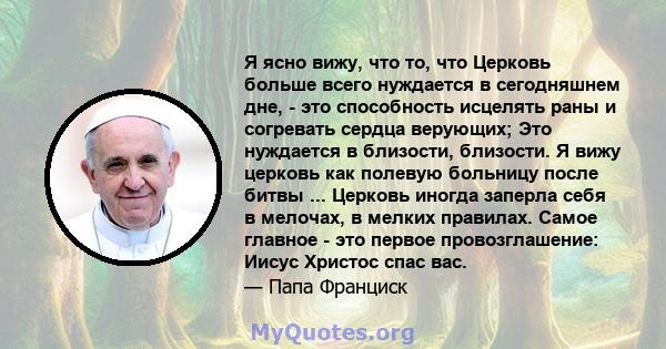 Я ясно вижу, что то, что Церковь больше всего нуждается в сегодняшнем дне, - это способность исцелять раны и согревать сердца верующих; Это нуждается в близости, близости. Я вижу церковь как полевую больницу после битвы 