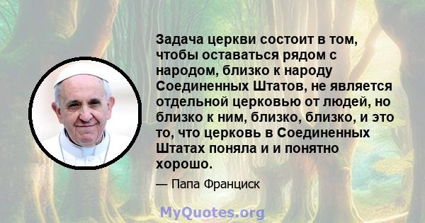 Задача церкви состоит в том, чтобы оставаться рядом с народом, близко к народу Соединенных Штатов, не является отдельной церковью от людей, но близко к ним, близко, близко, и это то, что церковь в Соединенных Штатах