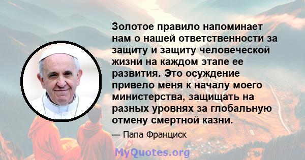 Золотое правило напоминает нам о нашей ответственности за защиту и защиту человеческой жизни на каждом этапе ее развития. Это осуждение привело меня к началу моего министерства, защищать на разных уровнях за глобальную