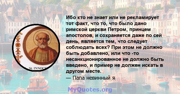 Ибо кто не знает или не рекламирует тот факт, что то, что было дано римской церкви Петром, принцем апостолов, и сохраняется даже по сей день, является тем, что следует соблюдать всех? При этом не должно быть добавлено,