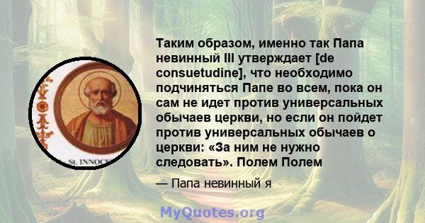 Таким образом, именно так Папа невинный III утверждает [de consuetudine], что необходимо подчиняться Папе во всем, пока он сам не идет против универсальных обычаев церкви, но если он пойдет против универсальных обычаев