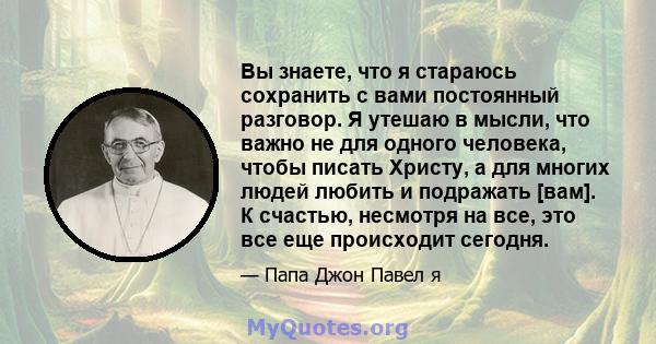 Вы знаете, что я стараюсь сохранить с вами постоянный разговор. Я утешаю в мысли, что важно не для одного человека, чтобы писать Христу, а для многих людей любить и подражать [вам]. К счастью, несмотря на все, это все