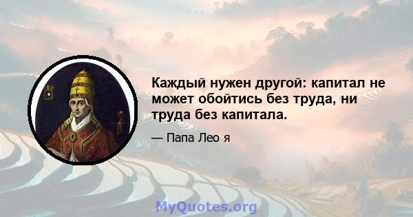 Каждый нужен другой: капитал не может обойтись без труда, ни труда без капитала.