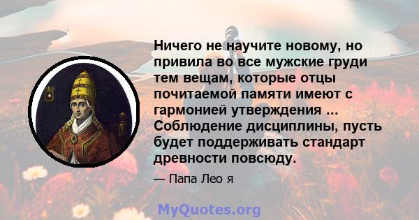 Ничего не научите новому, но привила во все мужские груди тем вещам, которые отцы почитаемой памяти имеют с гармонией утверждения ... Соблюдение дисциплины, пусть будет поддерживать стандарт древности повсюду.