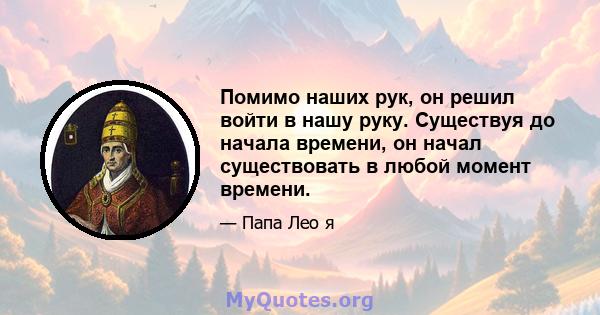 Помимо наших рук, он решил войти в нашу руку. Существуя до начала времени, он начал существовать в любой момент времени.