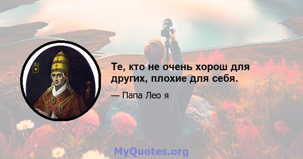 Те, кто не очень хорош для других, плохие для себя.