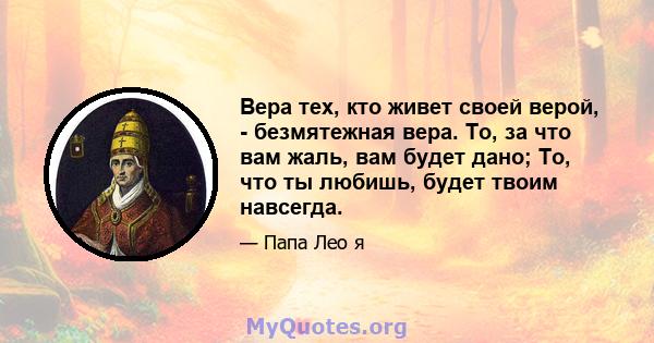 Вера тех, кто живет своей верой, - безмятежная вера. То, за что вам жаль, вам будет дано; То, что ты любишь, будет твоим навсегда.