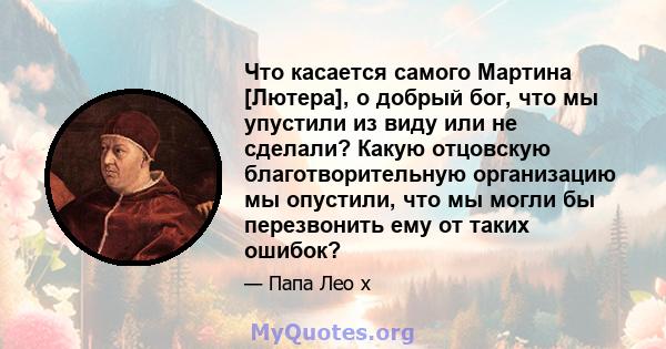 Что касается самого Мартина [Лютера], о добрый бог, что мы упустили из виду или не сделали? Какую отцовскую благотворительную организацию мы опустили, что мы могли бы перезвонить ему от таких ошибок?