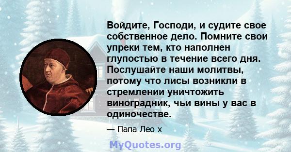 Войдите, Господи, и судите свое собственное дело. Помните свои упреки тем, кто наполнен глупостью в течение всего дня. Послушайте наши молитвы, потому что лисы возникли в стремлении уничтожить виноградник, чьи вины у