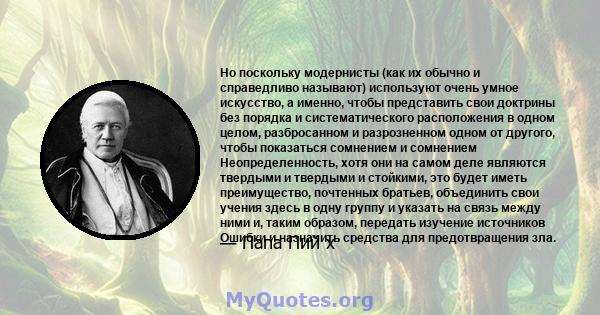 Но поскольку модернисты (как их обычно и справедливо называют) используют очень умное искусство, а именно, чтобы представить свои доктрины без порядка и систематического расположения в одном целом, разбросанном и