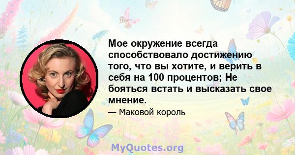 Мое окружение всегда способствовало достижению того, что вы хотите, и верить в себя на 100 процентов; Не бояться встать и высказать свое мнение.