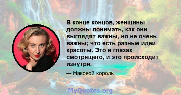 В конце концов, женщины должны понимать, как они выглядят важны, но не очень важны; что есть разные идеи красоты. Это в глазах смотрящего, и это происходит изнутри.