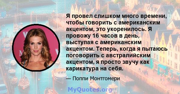 Я провел слишком много времени, чтобы говорить с американским акцентом, это укоренилось. Я провожу 16 часов в день, выступая с американским акцентом. Теперь, когда я пытаюсь поговорить с австралийским акцентом, я просто 