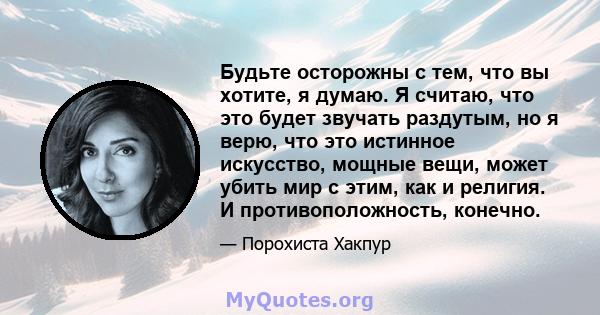 Будьте осторожны с тем, что вы хотите, я думаю. Я считаю, что это будет звучать раздутым, но я верю, что это истинное искусство, мощные вещи, может убить мир с этим, как и религия. И противоположность, конечно.