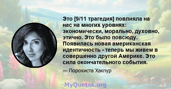 Это [9/11 трагедия] повлияла на нас на многих уровнях: экономически, морально, духовно, этично. Это было повсюду. Появилась новая американская идентичность - теперь мы живем в совершенно другой Америке. Это сила