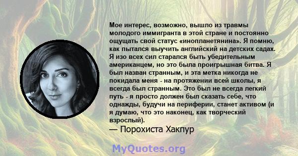 Мое интерес, возможно, вышло из травмы молодого иммигранта в этой стране и постоянно ощущать свой статус «инопланетянина». Я помню, как пытался выучить английский на детских садах. Я изо всех сил старался быть