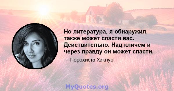 Но литература, я обнаружил, также может спасти вас. Действительно. Над кличем и через правду он может спасти.