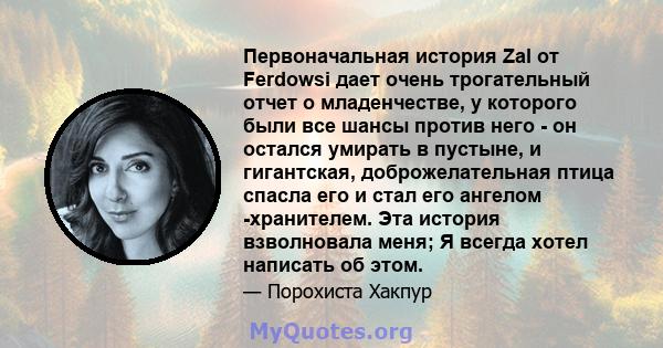 Первоначальная история Zal от Ferdowsi дает очень трогательный отчет о младенчестве, у которого были все шансы против него - он остался умирать в пустыне, и гигантская, доброжелательная птица спасла его и стал его