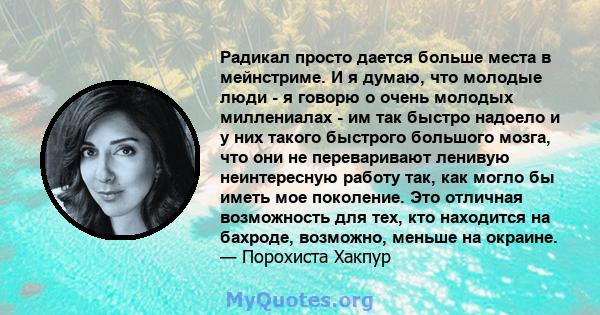 Радикал просто дается больше места в мейнстриме. И я думаю, что молодые люди - я говорю о очень молодых миллениалах - им так быстро надоело и у них такого быстрого большого мозга, что они не переваривают ленивую