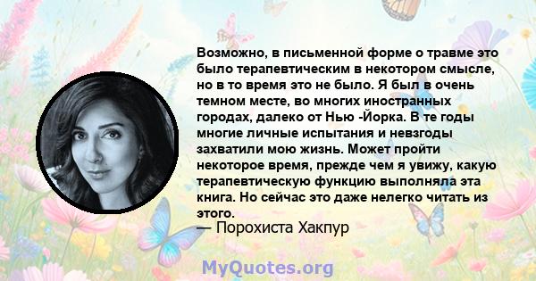 Возможно, в письменной форме о травме это было терапевтическим в некотором смысле, но в то время это не было. Я был в очень темном месте, во многих иностранных городах, далеко от Нью -Йорка. В те годы многие личные