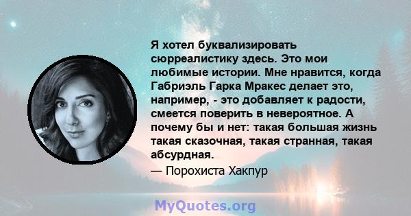 Я хотел буквализировать сюрреалистику здесь. Это мои любимые истории. Мне нравится, когда Габриэль Гарка Мракес делает это, например, - это добавляет к радости, смеется поверить в невероятное. А почему бы и нет: такая