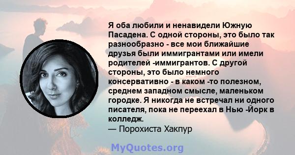 Я оба любили и ненавидели Южную Пасадена. С одной стороны, это было так разнообразно - все мои ближайшие друзья были иммигрантами или имели родителей -иммигрантов. С другой стороны, это было немного консервативно - в