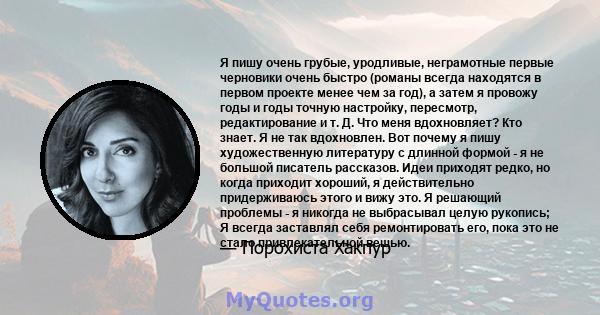 Я пишу очень грубые, уродливые, неграмотные первые черновики очень быстро (романы всегда находятся в первом проекте менее чем за год), а затем я провожу годы и годы точную настройку, пересмотр, редактирование и т. Д.