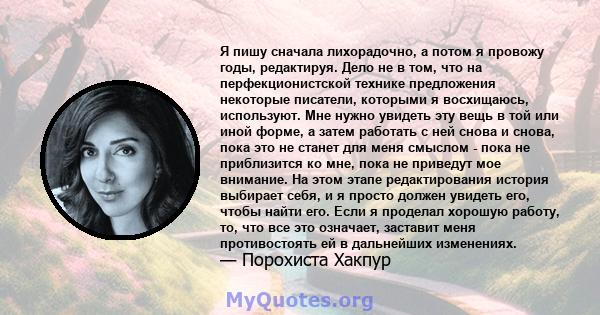 Я пишу сначала лихорадочно, а потом я провожу годы, редактируя. Дело не в том, что на перфекционистской технике предложения некоторые писатели, которыми я восхищаюсь, используют. Мне нужно увидеть эту вещь в той или