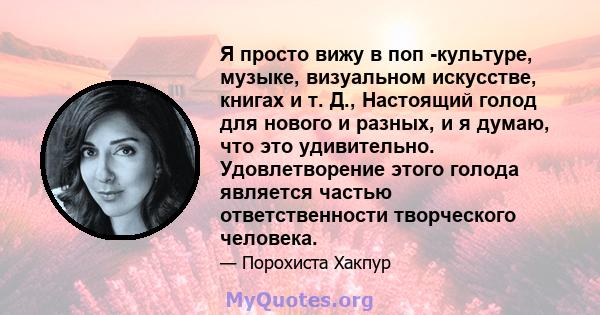 Я просто вижу в поп -культуре, музыке, визуальном искусстве, книгах и т. Д., Настоящий голод для нового и разных, и я думаю, что это удивительно. Удовлетворение этого голода является частью ответственности творческого