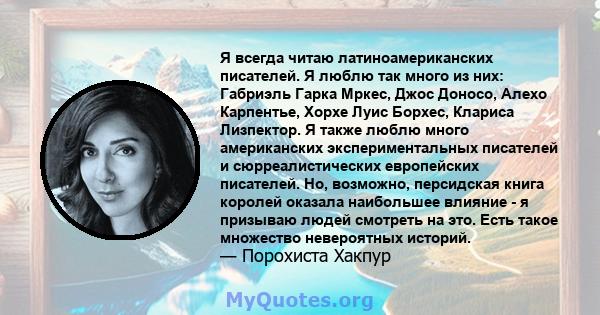 Я всегда читаю латиноамериканских писателей. Я люблю так много из них: Габриэль Гарка Мркес, Джос Доносо, Алехо Карпентье, Хорхе Луис Борхес, Клариса Лизпектор. Я также люблю много американских экспериментальных