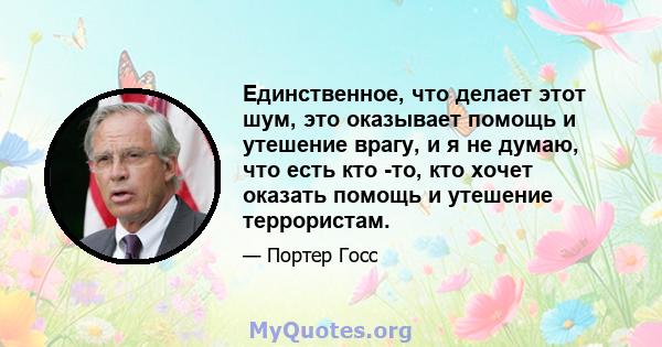 Единственное, что делает этот шум, это оказывает помощь и утешение врагу, и я не думаю, что есть кто -то, кто хочет оказать помощь и утешение террористам.