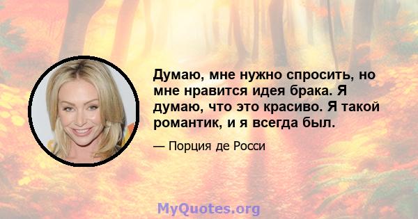 Думаю, мне нужно спросить, но мне нравится идея брака. Я думаю, что это красиво. Я такой романтик, и я всегда был.