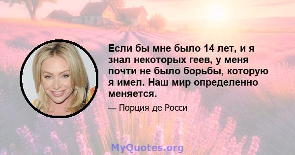 Если бы мне было 14 лет, и я знал некоторых геев, у меня почти не было борьбы, которую я имел. Наш мир определенно меняется.