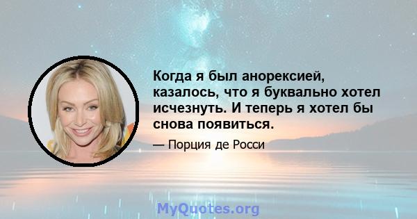 Когда я был анорексией, казалось, что я буквально хотел исчезнуть. И теперь я хотел бы снова появиться.