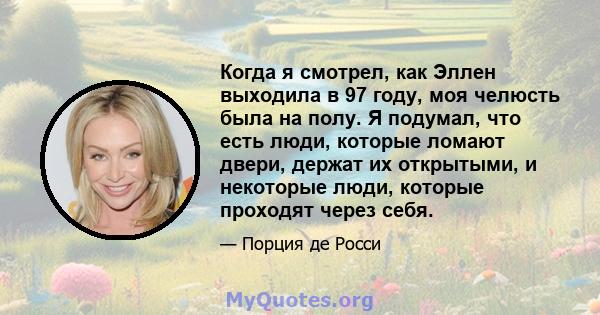 Когда я смотрел, как Эллен выходила в 97 году, моя челюсть была на полу. Я подумал, что есть люди, которые ломают двери, держат их открытыми, и некоторые люди, которые проходят через себя.