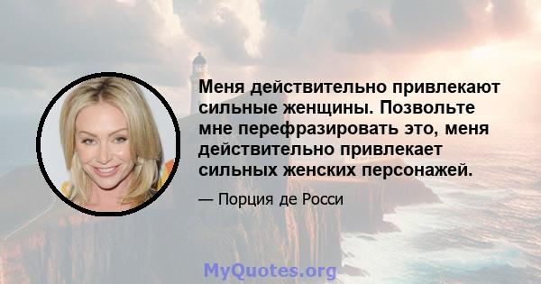 Меня действительно привлекают сильные женщины. Позвольте мне перефразировать это, меня действительно привлекает сильных женских персонажей.