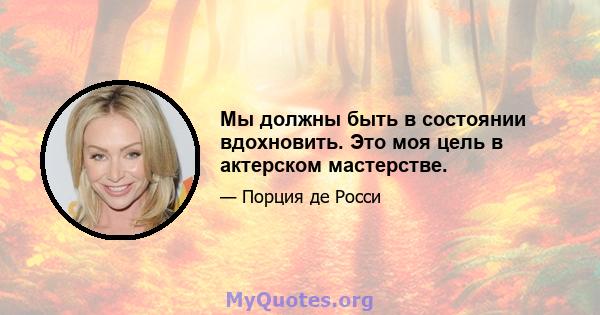 Мы должны быть в состоянии вдохновить. Это моя цель в актерском мастерстве.