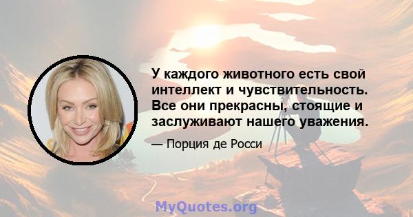 У каждого животного есть свой интеллект и чувствительность. Все они прекрасны, стоящие и заслуживают нашего уважения.